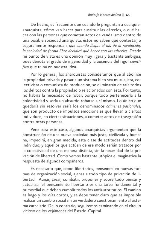 Rodolfo Montes de Oca | 43  De hecho, es frecuente que cuando le preguntan a cualquier anarquista, cmo van hacer para sustituir las circeles, o qué ha- cer con las personas que cometan actos de vandalismo dentro de una posible sociedad anarquista; éstos no saben qué contestar, o seguramente respondan: que cuando flegue el dia de la revolucién, la sociedad de forma libre decidird qué hacer con las cdrceles. Desde mi punto de vista es una opinién muy ligera y bastante ambigua, pues denota el grado de ingenuidad y la ausencia del rigor cient/- fico que reina en nuestra idea.  Por lo general, los anarquistas consideramos que al abolirse la propiedad privada y pasar a un sistema bien sea mutualista, co- lectivista o comunista de produccién, se eliminarén de raiz todos los delitos contra la propiedad o relacionados con ésta. Por tanto, no habria la necesidad de robar, porque todo perteneceria a la colectividad y serfa un absurdo robarse a sf mismo. Lo tnico que quedarfa sin resolver serfa los denominados crimenes pasionales, que son producto de impulsos emacionales que llevan a ciertos individuos, en ciertas situaciones, a cometer actos de trasgresién contra otras personas.  Pero para este caso, algunos anarquistas argumentan que la construccién de una nueva sociedad més justa, civilizada y huma- na, impediré, en gran medida, esta clase de actitudes dentro del individuo; y aquellos que actden de ese modo seridn tratados por la colectividad de una manera distinta, sin la necesidad de la pri- vacién de libertad. Como vemos bastante utépica e imaginativa la respuesta de algunos comparieros.  Es necesario que, como libertarios, pensemos en nuevas for- mas de organizacién social, ajenas a todo tipo de privacién de li- bertad. Aunar, crear, combatir, proponer y sobre todo pensar y actualizar el pensamiento libertario es una tarea fundamental y primordial que deben cumplir todos los antiautoritarios. El camino es largo y los dias cortos, y se debe tener claro que es imposible realizar un cambio social sin un verdadero cuestionamiento al siste- ma carcelario. De lo contrario, seguiremos caminando en el circulo vicioso de los vejémenes del Estado-Capital 